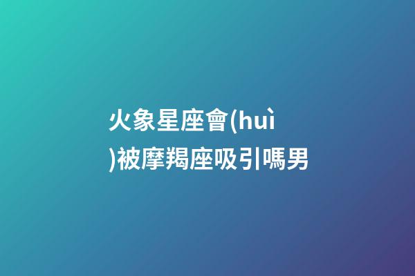 火象星座會(huì)被摩羯座吸引嗎男-第1張-星座運(yùn)勢-玄機(jī)派