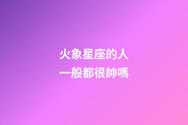 火象星座的人一般都很帥嗎-第1張-星座運勢-玄機派
