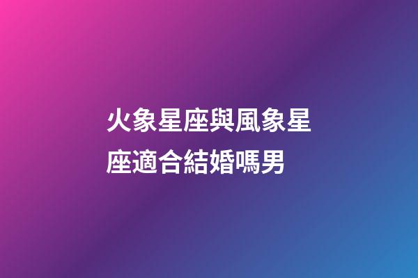 火象星座與風象星座適合結婚嗎男-第1張-星座運勢-玄機派