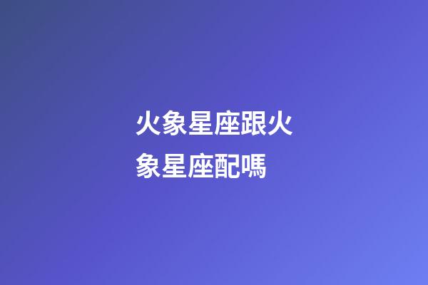火象星座跟火象星座配嗎-第1張-星座運勢-玄機派