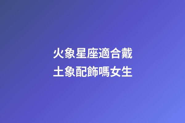 火象星座適合戴土象配飾嗎女生-第1張-星座運(yùn)勢(shì)-玄機(jī)派