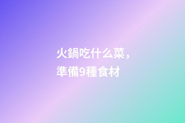 火鍋吃什么菜，準備9種食材-第1張-觀點-玄機派