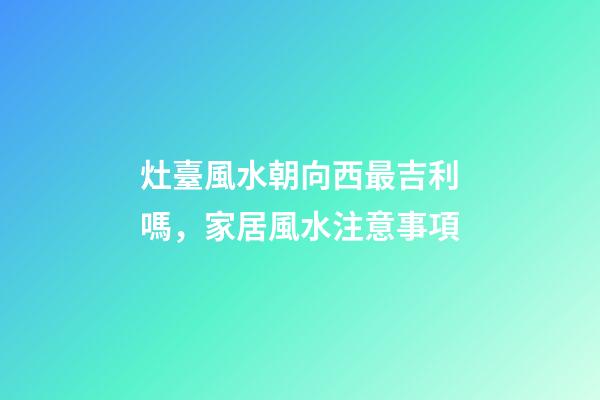 灶臺風水朝向西最吉利嗎，家居風水注意事項