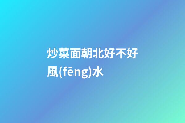 炒菜面朝北好不好風(fēng)水