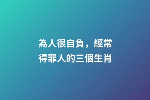 為人很自負，經常得罪人的三個生肖-第1張-觀點-玄機派