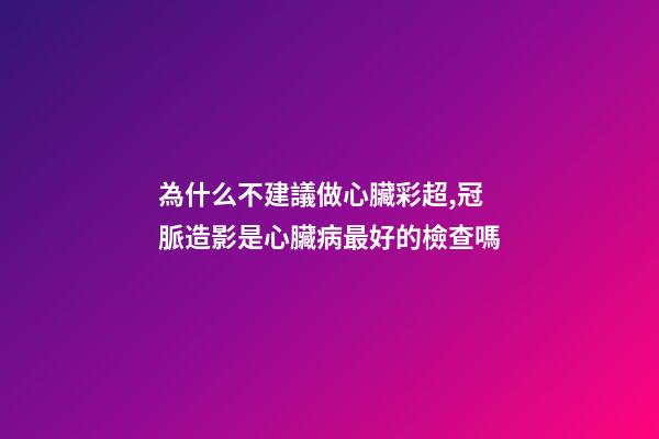 為什么不建議做心臟彩超,冠脈造影是心臟病最好的檢查嗎-第1張-觀點-玄機派