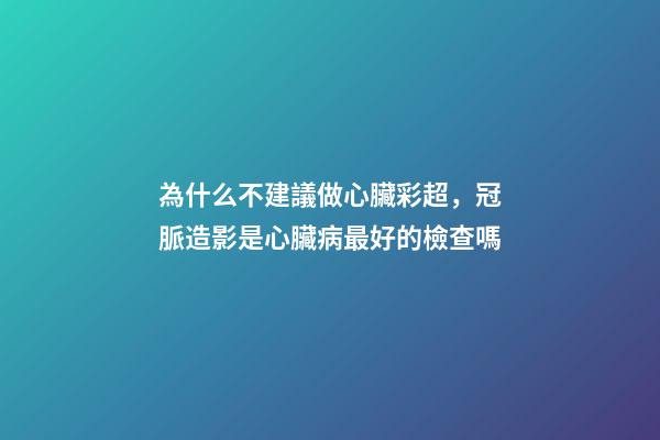 為什么不建議做心臟彩超，冠脈造影是心臟病最好的檢查嗎-第1張-觀點-玄機派
