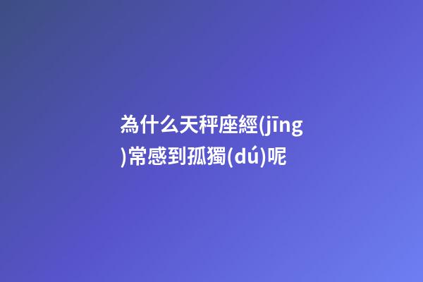 為什么天秤座經(jīng)常感到孤獨(dú)呢-第1張-星座運(yùn)勢-玄機(jī)派