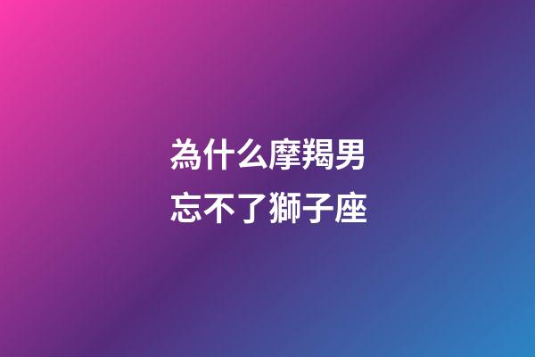 為什么摩羯男忘不了獅子座-第1張-星座運勢-玄機派