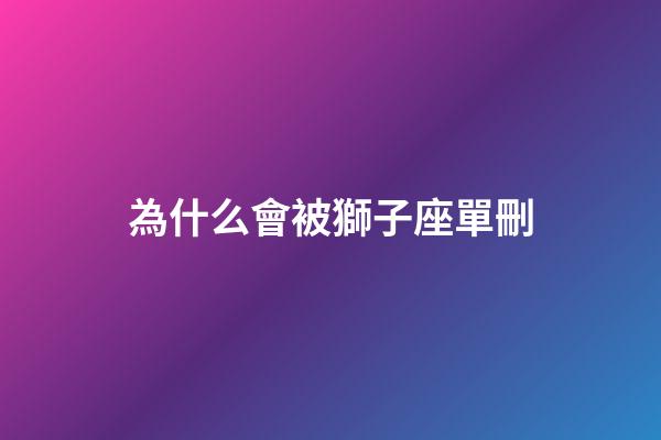 為什么會被獅子座單刪-第1張-星座運勢-玄機派