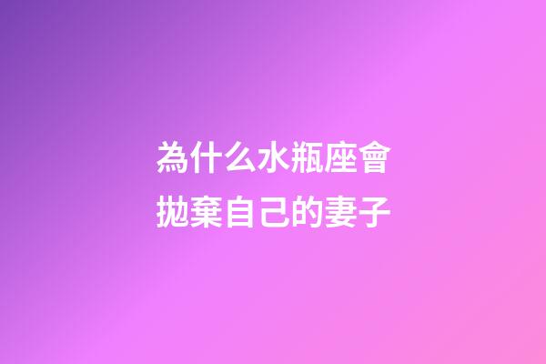 為什么水瓶座會拋棄自己的妻子-第1張-星座運勢-玄機派