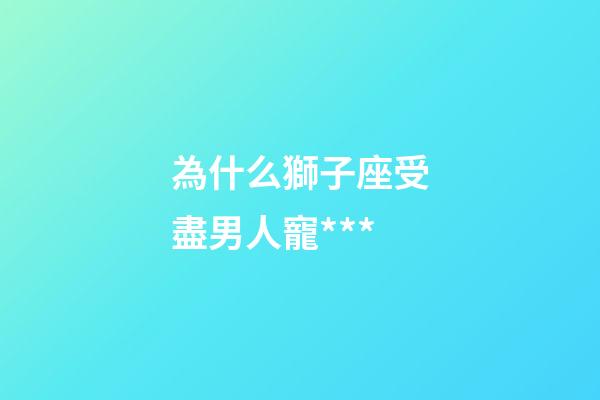 為什么獅子座受盡男人寵***-第1張-星座運勢-玄機派