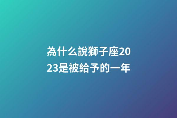 為什么說獅子座2023是被給予的一年-第1張-星座運(yùn)勢-玄機(jī)派