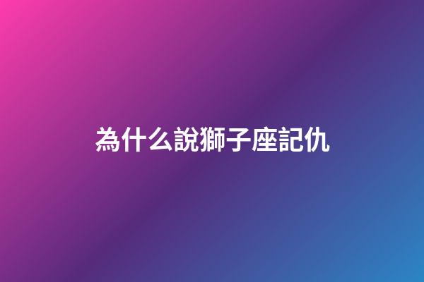 為什么說獅子座記仇-第1張-星座運勢-玄機派