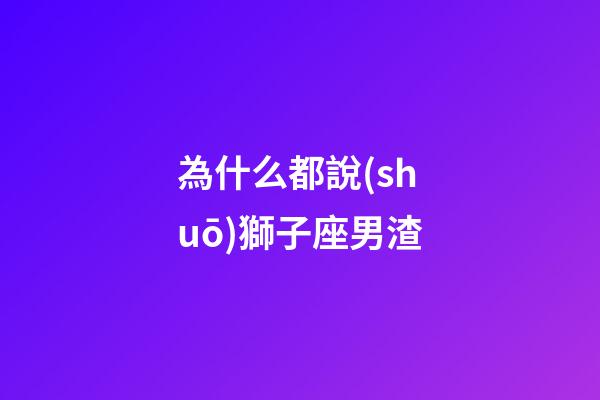 為什么都說(shuō)獅子座男渣-第1張-星座運(yùn)勢(shì)-玄機(jī)派