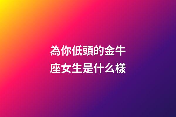 為你低頭的金牛座女生是什么樣-第1張-星座運勢-玄機派