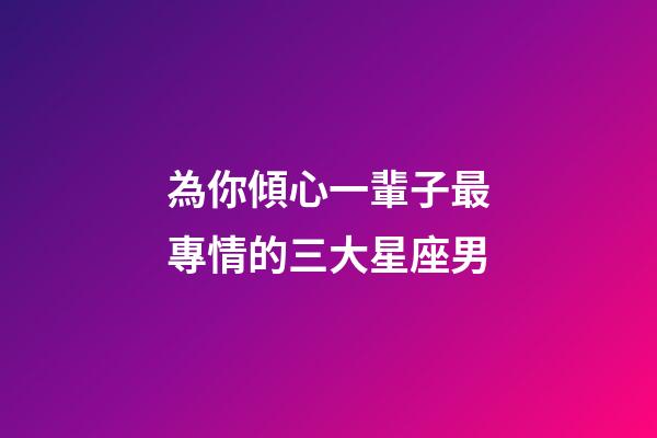 為你傾心一輩子最專情的三大星座男-第1張-星座運(yùn)勢-玄機(jī)派