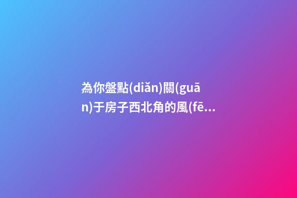 為你盤點(diǎn)關(guān)于房子西北角的風(fēng)水講究