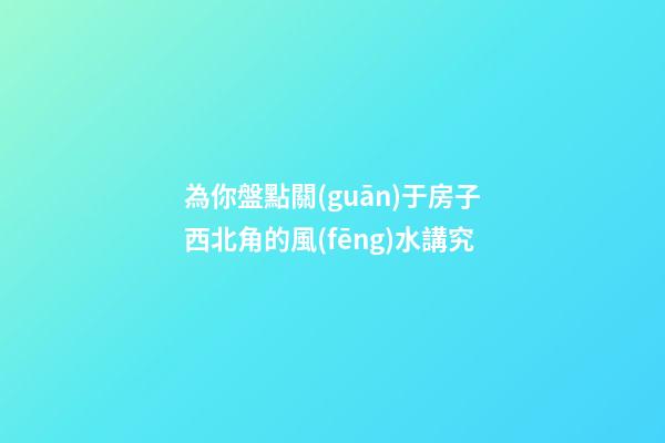 為你盤點關(guān)于房子西北角的風(fēng)水講究
