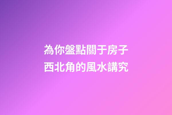 為你盤點關于房子西北角的風水講究