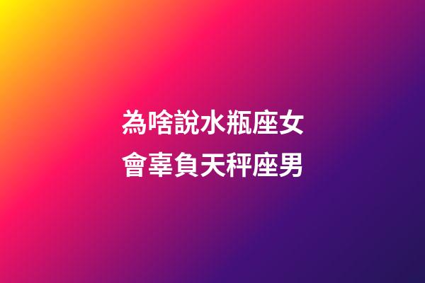 為啥說水瓶座女會辜負天秤座男-第1張-星座運勢-玄機派