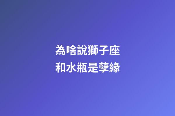 為啥說獅子座和水瓶是孽緣-第1張-星座運勢-玄機派