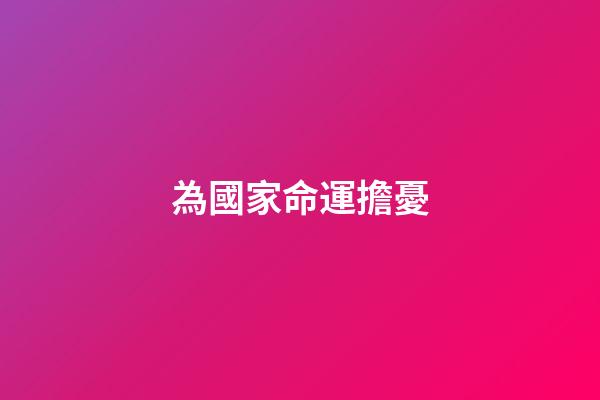 為國家命運擔憂(初中語文考試必考內(nèi)容：古詩文中的憂國憂民之感)-第1張-觀點-玄機派