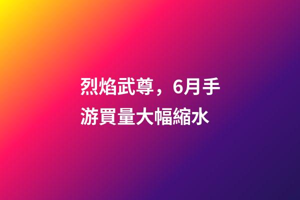 烈焰武尊，6月手游買量大幅縮水-第1張-觀點-玄機派