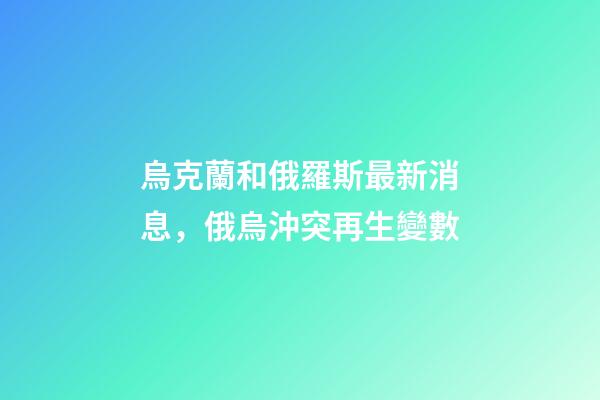 烏克蘭和俄羅斯最新消息，俄烏沖突再生變數-第1張-觀點-玄機派