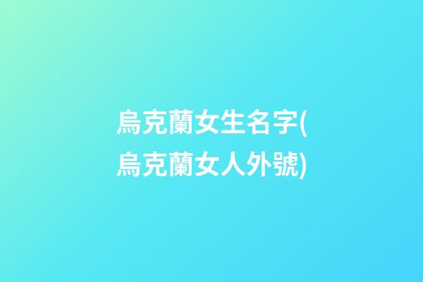 烏克蘭女生名字(烏克蘭女人外號)