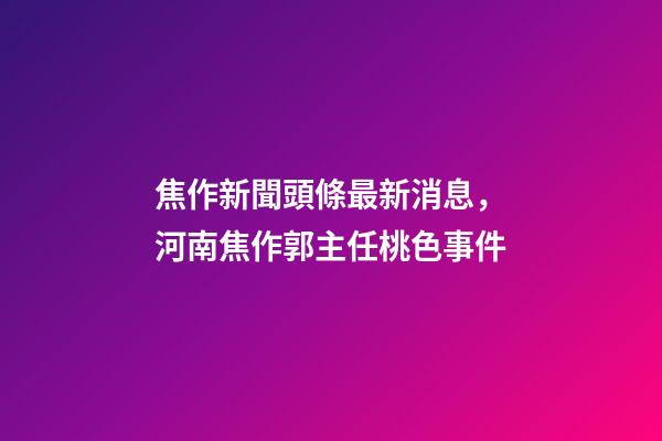 焦作新聞頭條最新消息，河南焦作郭主任桃色事件-第1張-觀點-玄機派