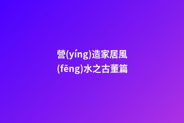 營(yíng)造家居風(fēng)水之古董篇