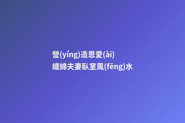 營(yíng)造恩愛(ài)纏綿夫妻臥室風(fēng)水