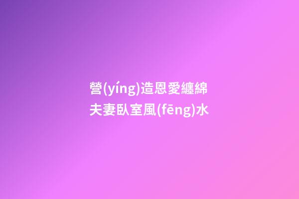 營(yíng)造恩愛纏綿夫妻臥室風(fēng)水
