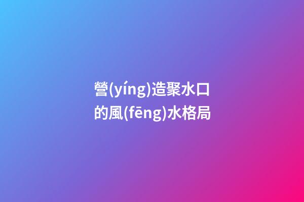 營(yíng)造聚水口的風(fēng)水格局