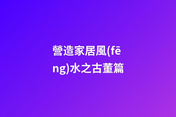營造家居風(fēng)水之古董篇