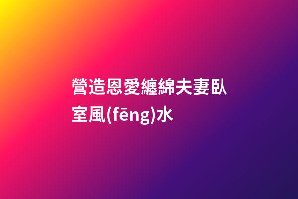 營造恩愛纏綿夫妻臥室風(fēng)水