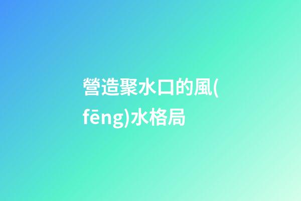 營造聚水口的風(fēng)水格局