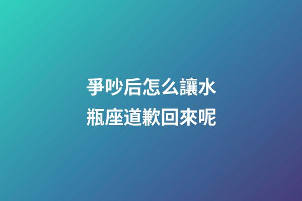 爭吵后怎么讓水瓶座道歉回來呢-第1張-星座運勢-玄機派