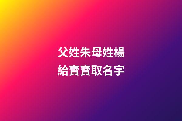 父姓朱母姓楊給寶寶取名字(父姓朱母姓楊給寶寶取名字好嗎)-第1張-寶寶起名-玄機派