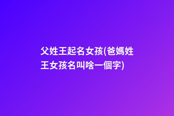 父姓王起名女孩(爸媽姓王女孩名叫啥一個字)