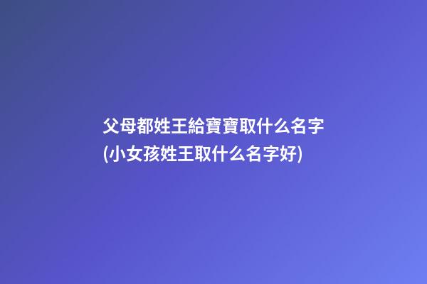父母都姓王給寶寶取什么名字(小女孩姓王取什么名字好)