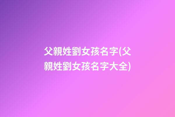 父親姓劉女孩名字(父親姓劉女孩名字大全)