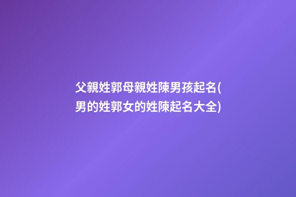 父親姓郭母親姓陳男孩起名(男的姓郭女的姓陳起名大全)
