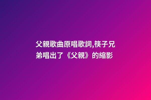 父親歌曲原唱歌詞,筷子兄弟唱出了《父親》的縮影-第1張-觀點-玄機派