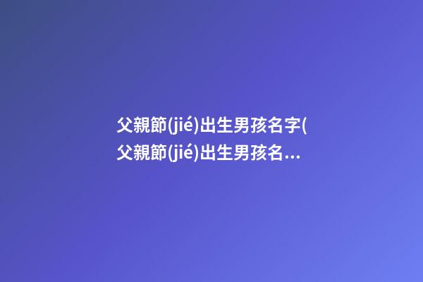 父親節(jié)出生男孩名字(父親節(jié)出生男孩名字大全)