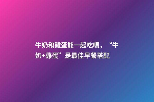 牛奶和雞蛋能一起吃嗎，“牛奶+雞蛋”是最佳早餐搭配-第1張-觀點-玄機派