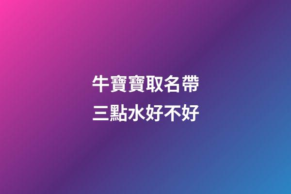 牛寶寶取名帶三點水好不好(牛寶寶取名帶三點水好嗎)-第1張-寶寶起名-玄機派