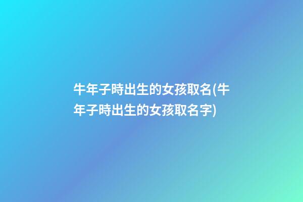 牛年子時出生的女孩取名(牛年子時出生的女孩取名字)