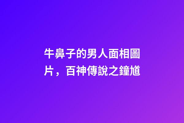 牛鼻子的男人面相圖片，百神傳說之鐘馗-第1張-觀點-玄機派